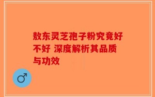 敖东灵芝孢子粉究竟好不好 深度解析其品质与功效