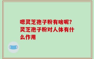 嗯灵芝孢子粉有啥呢？灵芝孢子粉对人体有什么作用