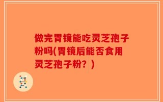 做完胃镜能吃灵芝孢子粉吗(胃镜后能否食用灵芝孢子粉？)