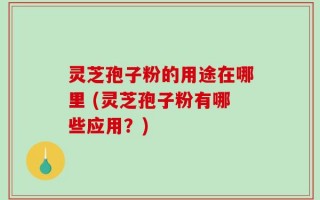 灵芝孢子粉的用途在哪里 (灵芝孢子粉有哪些应用？)