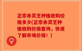 正宗赤灵芝种植收购价格多少(正宗赤灵芝种植收购价格查询，快速了解市场价格！)
