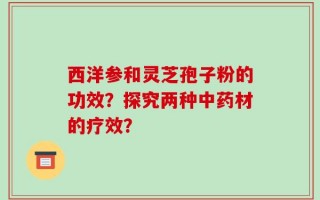 西洋参和灵芝孢子粉的功效？探究两种中药材的疗效？