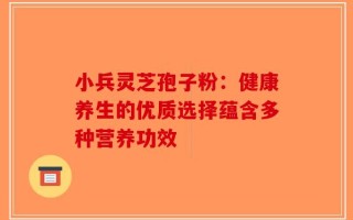 小兵灵芝孢子粉：健康养生的优质选择蕴含多种营养功效