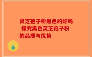 灵芝孢子粉黑色的好吗 探究黑色灵芝孢子粉的品质与优势