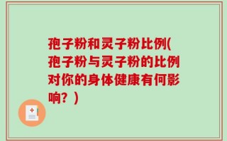 孢子粉和灵子粉比例(孢子粉与灵子粉的比例对你的身体健康有何影响？)