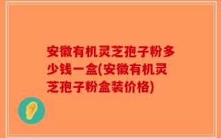 安徽有机灵芝孢子粉多少钱一盒(安徽有机灵芝孢子粉盒装价格)