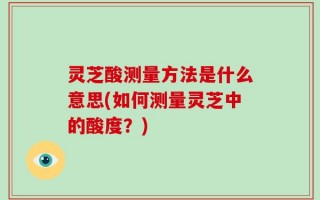 灵芝酸测量方法是什么意思(如何测量灵芝中的酸度？)