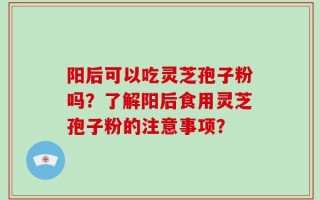 阳后可以吃灵芝孢子粉吗？了解阳后食用灵芝孢子粉的注意事项？