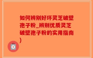 如何辨别好坏灵芝破壁孢子粉_辨别优质灵芝破壁孢子粉的实用指南)