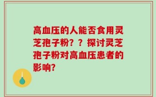 高血压的人能否食用灵芝孢子粉？？探讨灵芝孢子粉对高血压患者的影响？