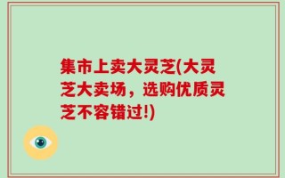 集市上卖大灵芝(大灵芝大卖场，选购优质灵芝不容错过!)