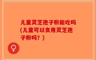 儿童灵芝孢子粉能吃吗(儿童可以食用灵芝孢子粉吗？)