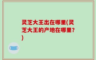 灵芝大王出在哪里(灵芝大王的产地在哪里？)