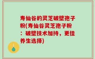寿仙谷的灵芝破壁孢子粉(寿仙谷灵芝孢子粉：破壁技术加持，更佳养生选择)