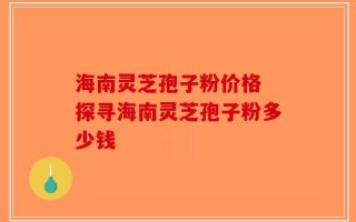 海南灵芝孢子粉价格 探寻海南灵芝孢子粉多少钱