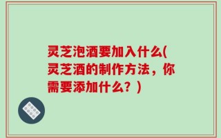 灵芝泡酒要加入什么(灵芝酒的制作方法，你需要添加什么？)