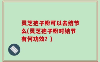 灵芝孢子粉可以去结节么(灵芝孢子粉对结节有何功效？)