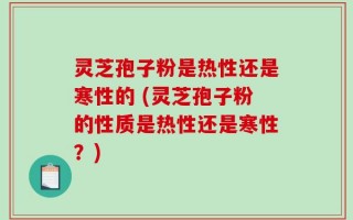 灵芝孢子粉是热性还是寒性的 (灵芝孢子粉的性质是热性还是寒性？)