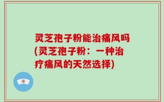 灵芝孢子粉能治痛风吗(灵芝孢子粉：一种治疗痛风的天然选择)