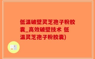 低温破壁灵芝孢子粉胶囊_高效破壁技术 低温灵芝孢子粉胶囊)