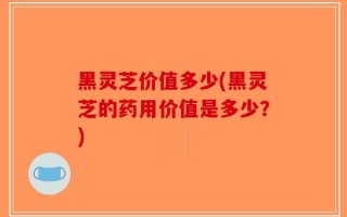 黑灵芝价值多少(黑灵芝的药用价值是多少？)