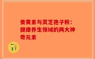 姜黄素与灵芝孢子粉：健康养生领域的两大神奇元素