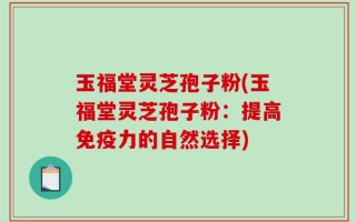 玉福堂灵芝孢子粉(玉福堂灵芝孢子粉：提高免疫力的自然选择)