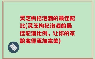 灵芝枸杞泡酒的最佳配比(灵芝枸杞泡酒的最佳配酒比例，让你的家酿变得更加完美)