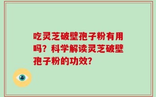 吃灵芝破壁孢子粉有用吗？科学解读灵芝破壁孢子粉的功效？