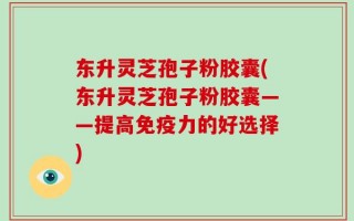 东升灵芝孢子粉胶囊(东升灵芝孢子粉胶囊——提高免疫力的好选择)