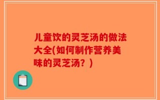 儿童饮的灵芝汤的做法大全(如何制作营养美味的灵芝汤？)