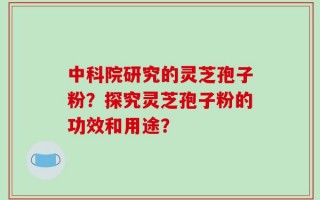 中科院研究的灵芝孢子粉？探究灵芝孢子粉的功效和用途？