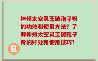 神州太空灵芝破孢子粉的功效和使用方法？了解神州太空灵芝破孢子粉的好处和使用技巧？