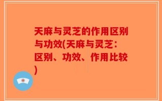 天麻与灵芝的作用区别与功效(天麻与灵芝：区别、功效、作用比较)