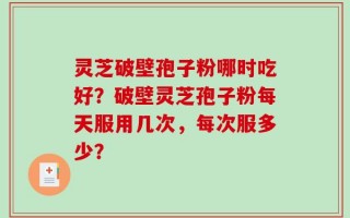 灵芝破壁孢子粉哪时吃好？破壁灵芝孢子粉每天服用几次，每次服多少？
