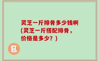 灵芝一斤排骨多少钱啊(灵芝一斤搭配排骨，价格是多少？)