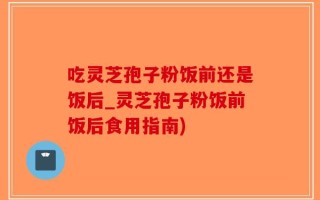 吃灵芝孢子粉饭前还是饭后_灵芝孢子粉饭前饭后食用指南)