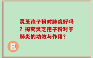 灵芝孢子粉对肺炎好吗？探究灵芝孢子粉对于肺炎的功效与作用？