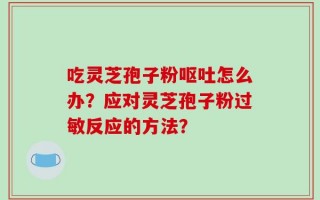 吃灵芝孢子粉呕吐怎么办？应对灵芝孢子粉过敏反应的方法？