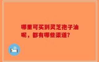 哪里可买到灵芝孢子油呢，都有哪些渠道？