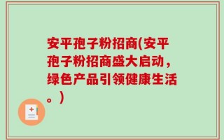 安平孢子粉招商(安平孢子粉招商盛大启动，绿色产品引领健康生活。)