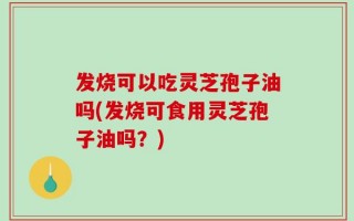 发烧可以吃灵芝孢子油吗(发烧可食用灵芝孢子油吗？)