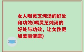 女人喝灵芝炖汤的好处和功效(喝灵芝炖汤的好处与功效，让女性更加美丽健康)