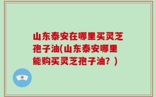 山东泰安在哪里买灵芝孢子油(山东泰安哪里能购买灵芝孢子油？)