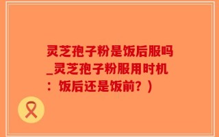 灵芝孢子粉是饭后服吗_灵芝孢子粉服用时机：饭后还是饭前？)