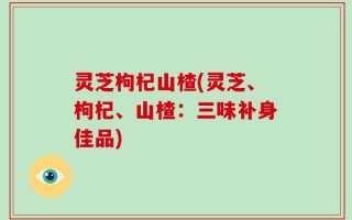 灵芝枸杞山楂(灵芝、枸杞、山楂：三味补身佳品)
