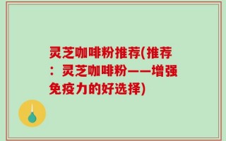 灵芝咖啡粉推荐(推荐：灵芝咖啡粉——增强免疫力的好选择)