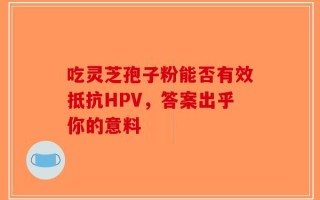 吃灵芝孢子粉能否有效抵抗HPV，答案出乎你的意料