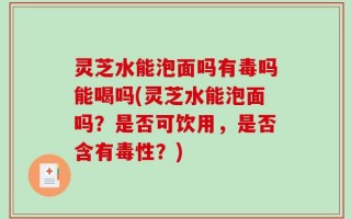 灵芝水能泡面吗有毒吗能喝吗(灵芝水能泡面吗？是否可饮用，是否含有毒性？)