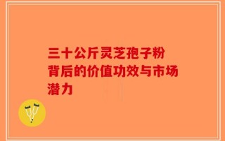 三十公斤灵芝孢子粉 背后的价值功效与市场潜力